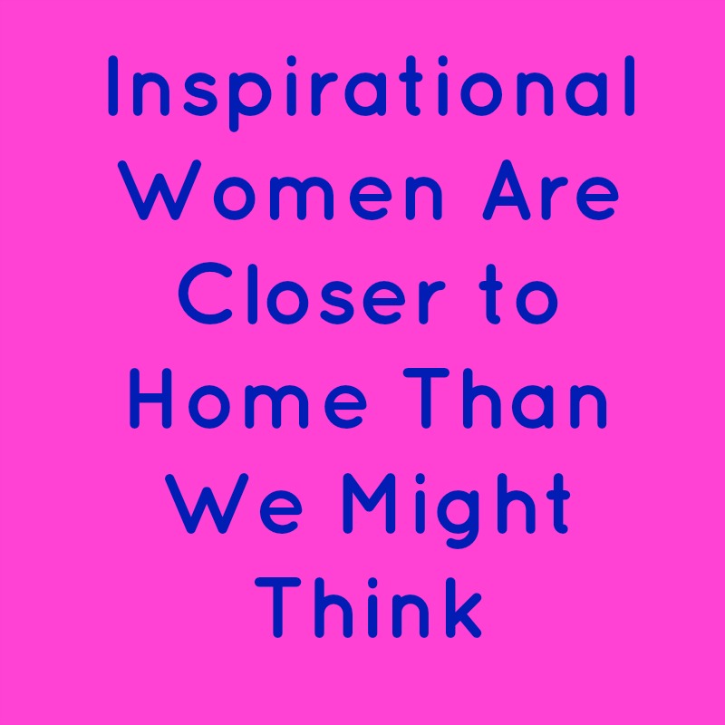 Inspirational Women Are Closer to Home Than We Might Think