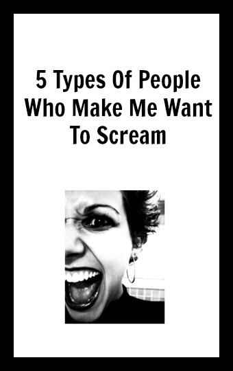5 Types Of People Who Make Me Want To Scream