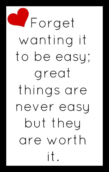 Forget wanting it to be easy. Great things are never easy, but they are worth it