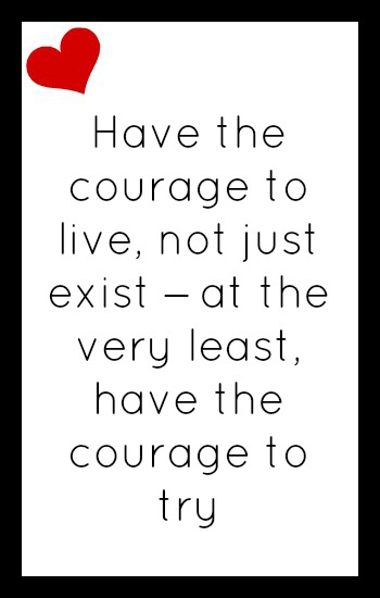 Have the courage to live, not just exist - at the very least have the courage to try