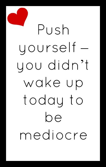 Push yourself - you didn't wake up today to be mediocre