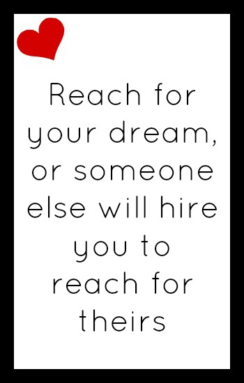 Reach for your dream or someone else will hire you to reach for theirs